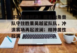 杯赛巅峰对决！陇右独角兽队守住胜果吴越鲨队队，冲浪赛场再起波澜；精神属性拉满的简单介绍开云中国